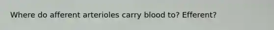 Where do afferent arterioles carry blood to? Efferent?