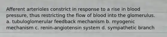 Afferent arterioles constrict in response to a rise in blood pressure, thus restricting the flow of blood into the glomerulus. a. tubuloglomerular feedback mechanism b. myogenic mechanism c. renin-angiotensin system d. sympathetic branch