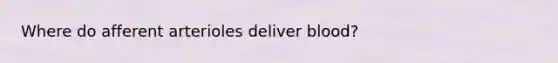 Where do afferent arterioles deliver blood?