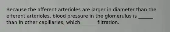 Because the afferent arterioles are larger in diameter than the efferent arterioles, <a href='https://www.questionai.com/knowledge/kD0HacyPBr-blood-pressure' class='anchor-knowledge'>blood pressure</a> in the glomerulus is ______ than in other capillaries, which ______ filtration.