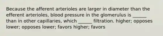 Because the afferent arterioles are larger in diameter than the efferent arterioles, <a href='https://www.questionai.com/knowledge/kD0HacyPBr-blood-pressure' class='anchor-knowledge'>blood pressure</a> in the glomerulus is ______ than in other capillaries, which ______ filtration. higher; opposes lower; opposes lower; favors higher; favors