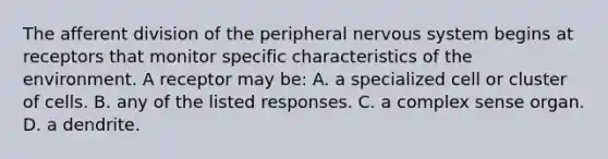 The afferent division of the peripheral nervous system begins at receptors that monitor specific characteristics of the environment. A receptor may be: A. a specialized cell or cluster of cells. B. any of the listed responses. C. a complex sense organ. D. a dendrite.