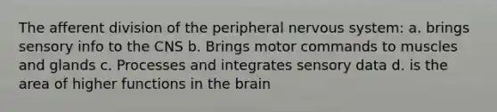 The afferent division of the peripheral nervous system: a. brings sensory info to the CNS b. Brings motor commands to muscles and glands c. Processes and integrates sensory data d. is the area of higher functions in the brain