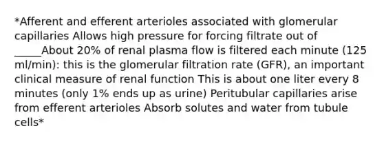 *Afferent and efferent arterioles associated with glomerular capillaries Allows high pressure for forcing filtrate out of _____About 20% of renal plasma flow is filtered each minute (125 ml/min): this is the glomerular filtration rate (GFR), an important clinical measure of renal function This is about one liter every 8 minutes (only 1% ends up as urine) Peritubular capillaries arise from efferent arterioles Absorb solutes and water from tubule cells*