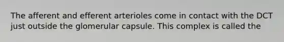 The afferent and efferent arterioles come in contact with the DCT just outside the glomerular capsule. This complex is called the