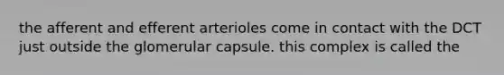 the afferent and efferent arterioles come in contact with the DCT just outside the glomerular capsule. this complex is called the