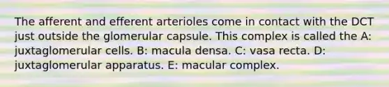 The afferent and efferent arterioles come in contact with the DCT just outside the glomerular capsule. This complex is called the A: juxtaglomerular cells. B: macula densa. C: vasa recta. D: juxtaglomerular apparatus. E: macular complex.