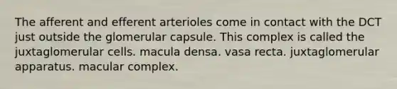 The afferent and efferent arterioles come in contact with the DCT just outside the glomerular capsule. This complex is called the juxtaglomerular cells. macula densa. vasa recta. juxtaglomerular apparatus. macular complex.