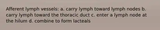 Afferent lymph vessels: a. carry lymph toward lymph nodes b. carry lymph toward the thoracic duct c. enter a lymph node at the hilum d. combine to form lacteals