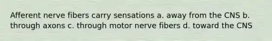 Afferent nerve fibers carry sensations a. away from the CNS b. through axons c. through motor nerve fibers d. toward the CNS