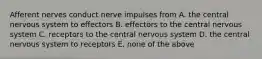 Afferent nerves conduct nerve impulses from A. the central nervous system to effectors B. effectors to the central nervous system C. receptors to the central nervous system D. the central nervous system to receptors E. none of the above