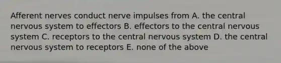 Afferent nerves conduct nerve impulses from A. the central nervous system to effectors B. effectors to the central nervous system C. receptors to the central nervous system D. the central nervous system to receptors E. none of the above