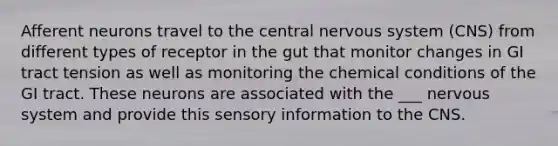 Afferent neurons travel to the central nervous system (CNS) from different types of receptor in the gut that monitor changes in GI tract tension as well as monitoring the chemical conditions of the GI tract. These neurons are associated with the ___ nervous system and provide this sensory information to the CNS.