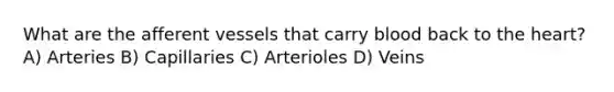 What are the afferent vessels that carry blood back to the heart? A) Arteries B) Capillaries C) Arterioles D) Veins