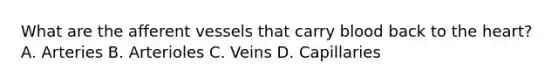 What are the afferent vessels that carry blood back to the heart? A. Arteries B. Arterioles C. Veins D. Capillaries