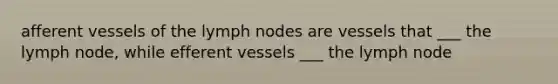 afferent vessels of the lymph nodes are vessels that ___ the lymph node, while efferent vessels ___ the lymph node