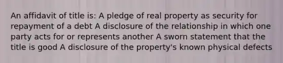 An affidavit of title is: A pledge of real property as security for repayment of a debt A disclosure of the relationship in which one party acts for or represents another A sworn statement that the title is good A disclosure of the property's known physical defects