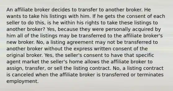 An affiliate broker decides to transfer to another broker. He wants to take his listings with him. If he gets the consent of each seller to do this, is he within his rights to take these listings to another broker? Yes, because they were personally acquired by him all of the listings may be transferred to the affiliate broker's new broker. No, a listing agreement may not be transferred to another broker without the express written consent of the original broker. Yes, the seller's consent to have that specific agent market the seller's home allows the affiliate broker to assign, transfer, or sell the listing contract. No, a listing contract is canceled when the affiliate broker is transferred or terminates employment.