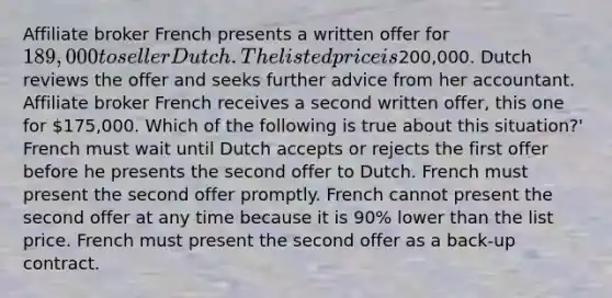 Affiliate broker French presents a written offer for 189,000 to seller Dutch. The listed price is200,000. Dutch reviews the offer and seeks further advice from her accountant. Affiliate broker French receives a second written offer, this one for 175,000. Which of the following is true about this situation?' French must wait until Dutch accepts or rejects the first offer before he presents the second offer to Dutch. French must present the second offer promptly. French cannot present the second offer at any time because it is 90% lower than the list price. French must present the second offer as a back-up contract.