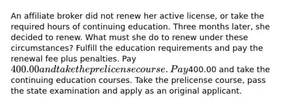 An affiliate broker did not renew her active license, or take the required hours of continuing education. Three months later, she decided to renew. What must she do to renew under these circumstances? Fulfill the education requirements and pay the renewal fee plus penalties. Pay 400.00 and take the prelicense course. Pay400.00 and take the continuing education courses. Take the prelicense course, pass the state examination and apply as an original applicant.