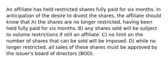 An affiliate has held restricted shares fully paid for six months. In anticipation of the desire to divest the shares, the affiliate should know that A) the shares are no longer restricted, having been held fully paid for six months. B) any shares sold will be subject to volume restrictions if still an affiliate. C) no limit on the number of shares that can be sold will be imposed. D) while no longer restricted, all sales of these shares must be approved by the issuer's board of directors (BOD).