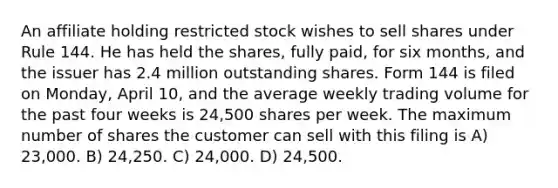 An affiliate holding restricted stock wishes to sell shares under Rule 144. He has held the shares, fully paid, for six months, and the issuer has 2.4 million outstanding shares. Form 144 is filed on Monday, April 10, and the average weekly trading volume for the past four weeks is 24,500 shares per week. The maximum number of shares the customer can sell with this filing is A) 23,000. B) 24,250. C) 24,000. D) 24,500.