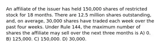 An affiliate of the issuer has held 150,000 shares of restricted stock for 18 months. There are 12.5 million shares outstanding, and, on average, 30,000 shares have traded each week over the past four weeks. Under Rule 144, the maximum number of shares the affiliate may sell over the next three months is A) 0. B) 125,000. C) 150,000. D) 30,000.