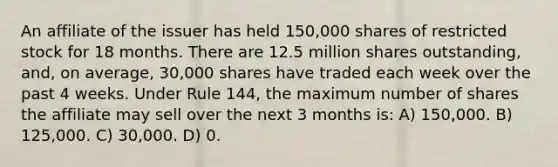 An affiliate of the issuer has held 150,000 shares of restricted stock for 18 months. There are 12.5 million shares outstanding, and, on average, 30,000 shares have traded each week over the past 4 weeks. Under Rule 144, the maximum number of shares the affiliate may sell over the next 3 months is: A) 150,000. B) 125,000. C) 30,000. D) 0.