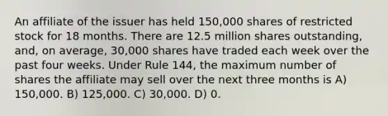 An affiliate of the issuer has held 150,000 shares of restricted stock for 18 months. There are 12.5 million shares outstanding, and, on average, 30,000 shares have traded each week over the past four weeks. Under Rule 144, the maximum number of shares the affiliate may sell over the next three months is A) 150,000. B) 125,000. C) 30,000. D) 0.