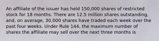 An affiliate of the issuer has held 150,000 shares of restricted stock for 18 months. There are 12.5 million shares outstanding, and, on average, 30,000 shares have traded each week over the past four weeks. Under Rule 144, the maximum number of shares the affiliate may sell over the next three months is