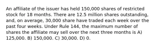 An affiliate of the issuer has held 150,000 shares of restricted stock for 18 months. There are 12.5 million shares outstanding, and, on average, 30,000 share have traded each week over the past four weeks. Under Rule 144, the maximum number of shares the affiliate may sell over the next three months is A) 125,000. B) 150,000. C) 30,000. D) 0.