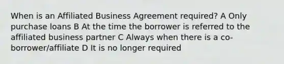 When is an Affiliated Business Agreement required? A Only purchase loans B At the time the borrower is referred to the affiliated business partner C Always when there is a co-borrower/affiliate D It is no longer required