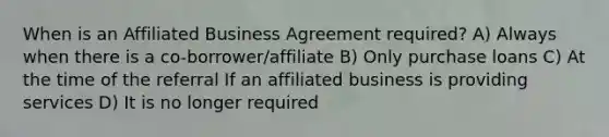 When is an Affiliated Business Agreement required? A) Always when there is a co-borrower/affiliate B) Only purchase loans C) At the time of the referral If an affiliated business is providing services D) It is no longer required