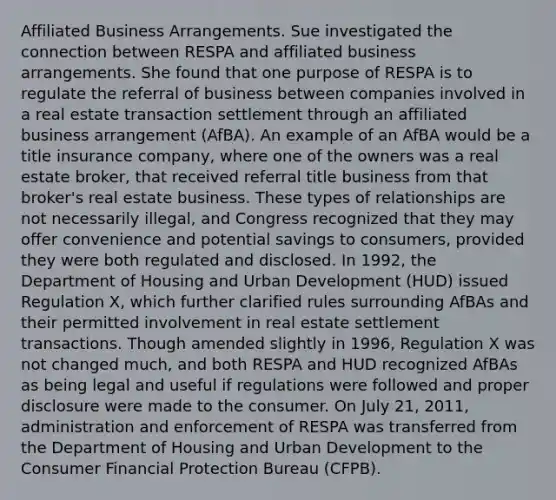 Affiliated Business Arrangements. Sue investigated the connection between RESPA and affiliated business arrangements. She found that one purpose of RESPA is to regulate the referral of business between companies involved in a real estate transaction settlement through an affiliated business arrangement (AfBA). An example of an AfBA would be a title insurance company, where one of the owners was a real estate broker, that received referral title business from that broker's real estate business. These types of relationships are not necessarily illegal, and Congress recognized that they may offer convenience and potential savings to consumers, provided they were both regulated and disclosed. In 1992, the Department of Housing and Urban Development (HUD) issued Regulation X, which further clarified rules surrounding AfBAs and their permitted involvement in real estate settlement transactions. Though amended slightly in 1996, Regulation X was not changed much, and both RESPA and HUD recognized AfBAs as being legal and useful if regulations were followed and proper disclosure were made to the consumer. On July 21, 2011, administration and enforcement of RESPA was transferred from the Department of Housing and Urban Development to the Consumer Financial Protection Bureau (CFPB).