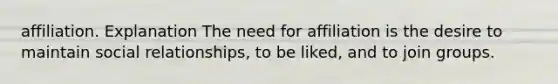 affiliation. Explanation The need for affiliation is the desire to maintain social relationships, to be liked, and to join groups.