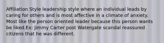 Affiliation Style leadership style where an individual leads by caring for others and is most affective in a climate of anxiety. Most like the person oriented leader because this person wants be liked.Ex: Jimmy Carter post Watergate scandal reassured citizens that he was different.