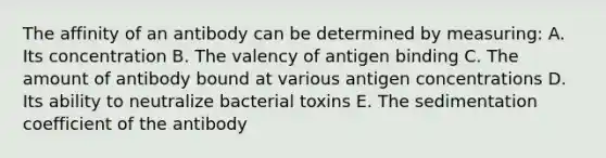 The affinity of an antibody can be determined by measuring: A. Its concentration B. The valency of antigen binding C. The amount of antibody bound at various antigen concentrations D. Its ability to neutralize bacterial toxins E. The sedimentation coefficient of the antibody