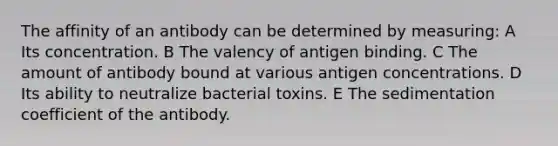 The affinity of an antibody can be determined by measuring: A Its concentration. B The valency of antigen binding. C The amount of antibody bound at various antigen concentrations. D Its ability to neutralize bacterial toxins. E The sedimentation coefficient of the antibody.