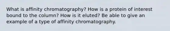 What is affinity chromatography? How is a protein of interest bound to the column? How is it eluted? Be able to give an example of a type of affinity chromatography.