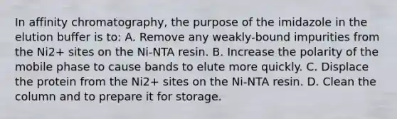 In affinity chromatography, the purpose of the imidazole in the elution buffer is to: A. Remove any weakly-bound impurities from the Ni2+ sites on the Ni-NTA resin. B. Increase the polarity of the mobile phase to cause bands to elute more quickly. C. Displace the protein from the Ni2+ sites on the Ni-NTA resin. D. Clean the column and to prepare it for storage.