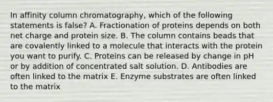 In affinity column chromatography, which of the following statements is false? A. Fractionation of proteins depends on both net charge and protein size. B. The column contains beads that are covalently linked to a molecule that interacts with the protein you want to purify. C. Proteins can be released by change in pH or by addition of concentrated salt solution. D. Antibodies are often linked to the matrix E. Enzyme substrates are often linked to the matrix