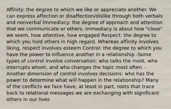 Affinity: the degree to which we like or appreciate another. We can express affection or disaffection/dislike through both verbals and nonverbal Immediacy: the degree of approach and attention that we communicate or others. Immediacy is about how "close" we seem, how attentive, how engaged Respect: the degree to which you hold others in high regard. Whereas affinity involves liking, respect involves esteem Control: the degree to which you have the power to influence another in a relationship -Some types of control involve conversation: who talks the most, who interrupts whom, and who changes the topic most often. -Another dimension of control involves decisions: who has the power to determine what will happen in the relationship? Many of the conflicts we face have, at least in part, roots that trace back to relational messages we are exchanging with significant others in our lives