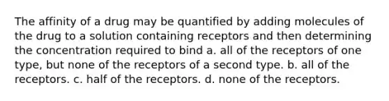 The affinity of a drug may be quantified by adding molecules of the drug to a solution containing receptors and then determining the concentration required to bind a. all of the receptors of one type, but none of the receptors of a second type. b. all of the receptors. c. half of the receptors. d. none of the receptors.