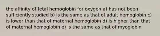 the affinity of fetal hemoglobin for oxygen a) has not been sufficiently studied b) is the same as that of adult hemoglobin c) is lower than that of maternal hemoglobin d) is higher than that of maternal hemoglobin e) is the same as that of myoglobin