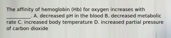 The affinity of hemoglobin (Hb) for oxygen increases with __________. A. decreased pH in the blood B. decreased metabolic rate C. increased body temperature D. increased partial pressure of carbon dioxide