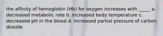 the affinity of hemoglobin (Hb) for oxygen increases with _____ a. decreased metabolic rate b. increased body temperature c. decreased pH in the blood d. increased partial pressure of carbon dioxide