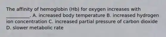 The affinity of hemoglobin (Hb) for oxygen increases with __________. A. increased body temperature B. increased hydrogen ion concentration C. increased partial pressure of carbon dioxide D. slower metabolic rate