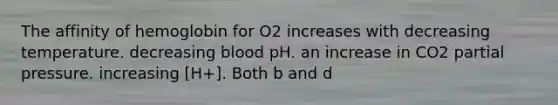 The affinity of hemoglobin for O2 increases with decreasing temperature. decreasing blood pH. an increase in CO2 partial pressure. increasing [H+]. Both b and d