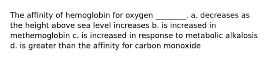 The affinity of hemoglobin for oxygen ________. a. decreases as the height above sea level increases b. is increased in methemoglobin c. is increased in response to metabolic alkalosis d. is greater than the affinity for carbon monoxide