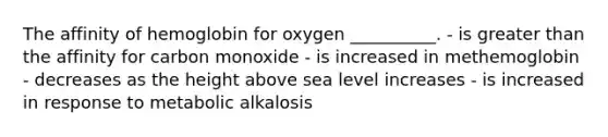 The affinity of hemoglobin for oxygen __________. - is greater than the affinity for carbon monoxide - is increased in methemoglobin - decreases as the height above sea level increases - is increased in response to metabolic alkalosis